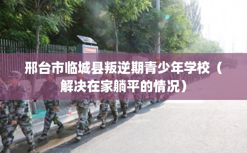 邢台市临城县叛逆期青少年学校（解决在家躺平的情况）