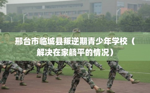 邢台市临城县叛逆期青少年学校（解决在家躺平的情况）