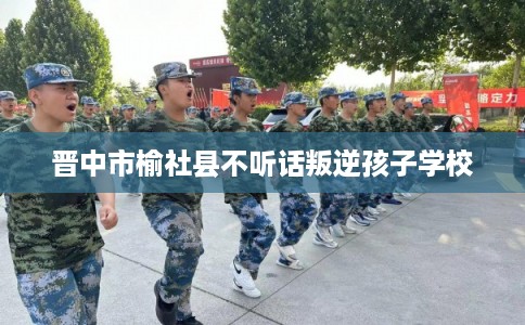 晋中市榆社县不听话叛逆孩子学校