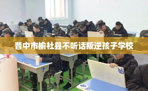晋中市榆社县不听话叛逆孩子学校
