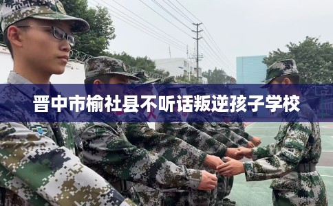 晋中市榆社县不听话叛逆孩子学校