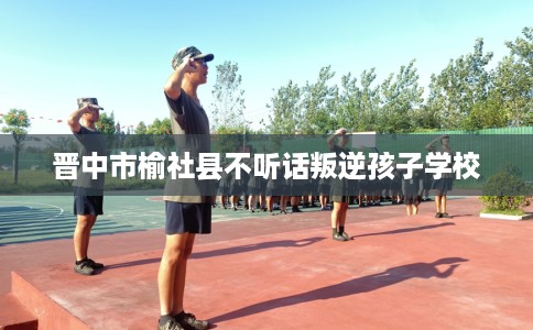 晋中市榆社县不听话叛逆孩子学校