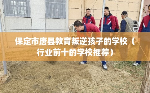 保定市唐县教育叛逆孩子的学校（行业前十的学校推荐）