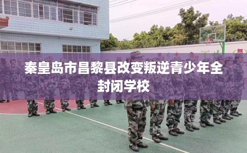 秦皇岛市昌黎县改变叛逆青少年全封闭学校 秦皇岛市昌黎县改变叛逆青少年全封闭学校