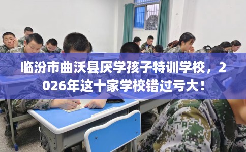 临汾市曲沃县厌学孩子特训学校，2026年这十家学校错过亏大！