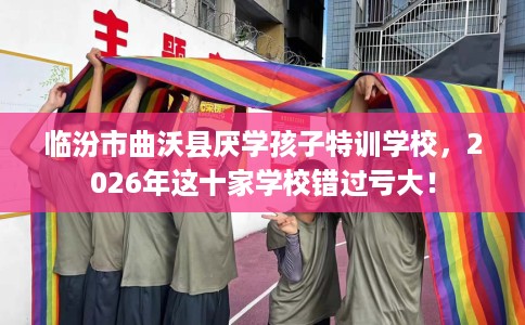 临汾市曲沃县厌学孩子特训学校，2026年这十家学校错过亏大！