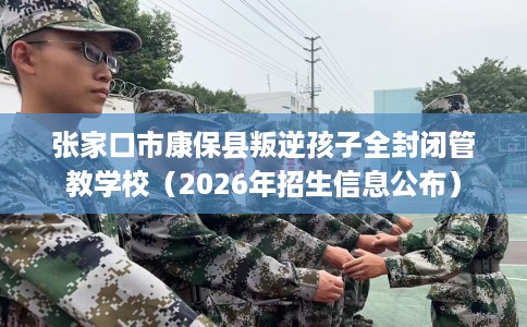 张家口市康保县叛逆孩子全封闭管教学校（2026年招生信息公布）