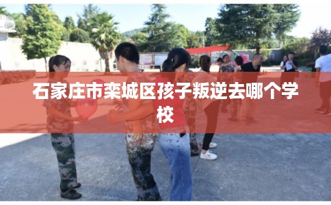 石家庄市栾城区孩子叛逆去哪个学校 石家庄市栾城区孩子叛逆去哪个学校