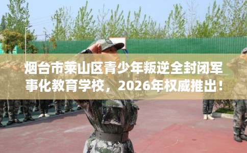 烟台市莱山区青少年叛逆全封闭军事化教育学校，2026年权威推出！