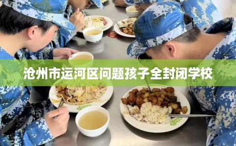 沧州市运河区问题孩子全封闭学校 沧州市运河区问题孩子全封闭学校