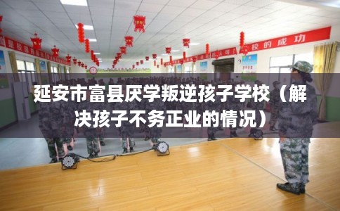 延安市富县厌学叛逆孩子学校(解决孩子不务正业的情况) 延安市富县厌学叛逆孩子学校(解决孩子不务正业的情况)