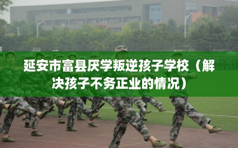 延安市富县厌学叛逆孩子学校（解决孩子不务正业的情况）