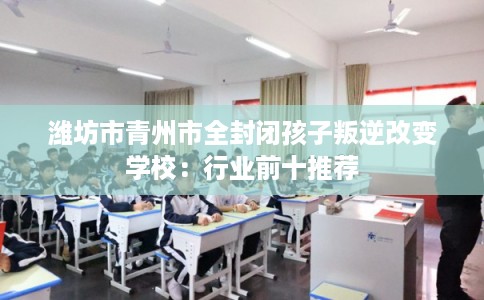 潍坊市青州市全封闭孩子叛逆改变学校：行业前十推荐
