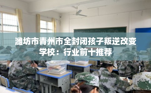潍坊市青州市全封闭孩子叛逆改变学校：行业前十推荐