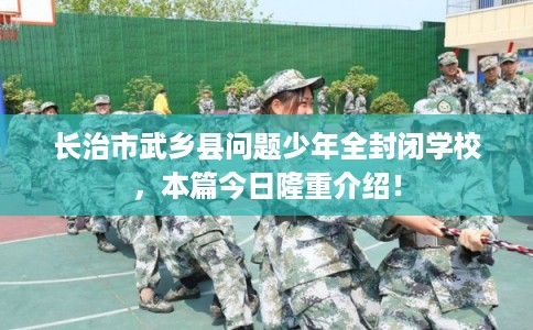 长治市武乡县问题少年全封闭学校，本篇今日隆重介绍！