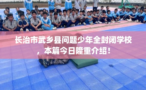 长治市武乡县问题少年全封闭学校，本篇今日隆重介绍！