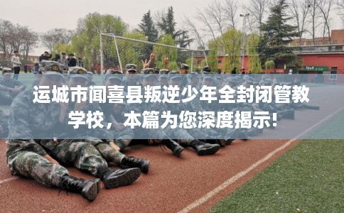 运城市闻喜县叛逆少年全封闭管教学校,本篇为您深度揭示! 运城市闻喜县叛逆少年全封闭管教学校,本篇为您深度揭示!
