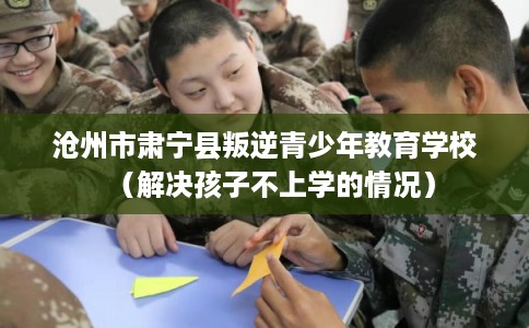 沧州市肃宁县叛逆青少年教育学校（解决孩子不上学的情况）