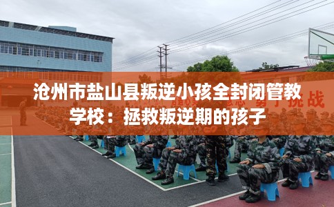 沧州市盐山县叛逆小孩全封闭管教学校:拯救叛逆期的孩子 沧州市盐山县叛逆小孩全封闭管教学校:拯救叛逆期的孩子