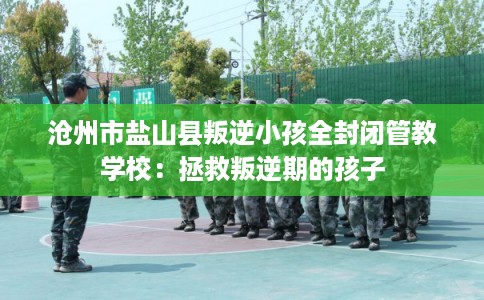 沧州市盐山县叛逆小孩全封闭管教学校:拯救叛逆期的孩子 沧州市盐山县叛逆小孩全封闭管教学校:拯救叛逆期的孩子