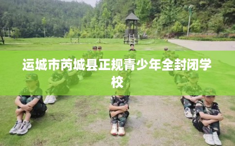 运城市芮城县正规青少年全封闭学校