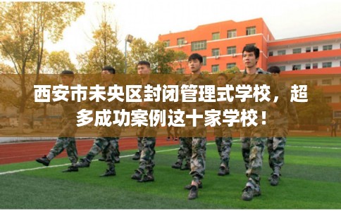 西安市未央区封闭管理式学校，超多成功案例这十家学校！