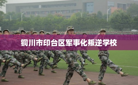 铜川市印台区军事化叛逆学校 铜川市印台区军事化叛逆学校