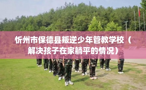 忻州市保德县叛逆少年管教学校(解决孩子在家躺平的情况) 忻州市保德县叛逆少年管教学校(解决孩子在家躺平的情况)