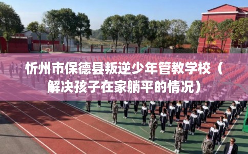 忻州市保德县叛逆少年管教学校(解决孩子在家躺平的情况) 忻州市保德县叛逆少年管教学校(解决孩子在家躺平的情况)