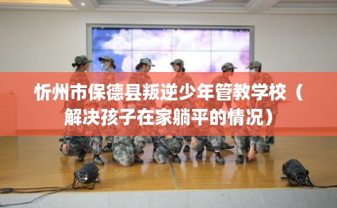 忻州市保德县叛逆少年管教学校(解决孩子在家躺平的情况) 忻州市保德县叛逆少年管教学校(解决孩子在家躺平的情况)