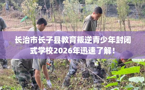 长治市长子县教育叛逆青少年封闭式学校2026年迅速了解！