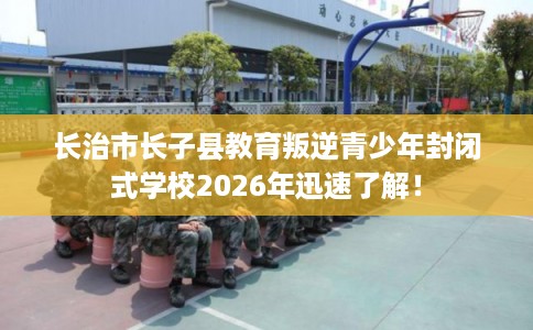 长治市长子县教育叛逆青少年封闭式学校2026年迅速了解！