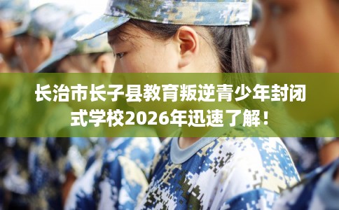 长治市长子县教育叛逆青少年封闭式学校2026年迅速了解！