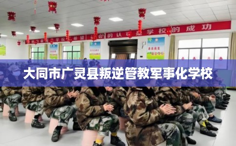 大同市广灵县叛逆管教军事化学校