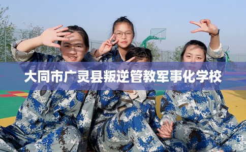 大同市广灵县叛逆管教军事化学校