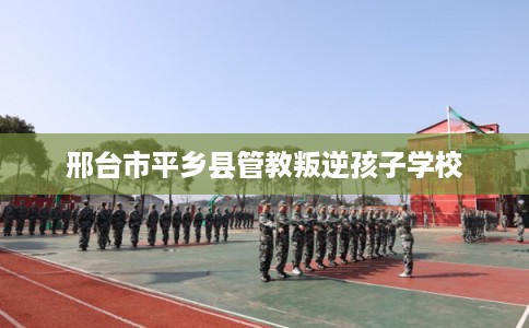 邢台市平乡县管教叛逆孩子学校