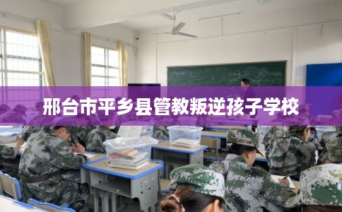 邢台市平乡县管教叛逆孩子学校