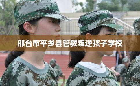 邢台市平乡县管教叛逆孩子学校