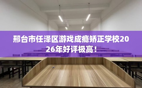 邢台市任泽区游戏成瘾矫正学校2026年好评极高！