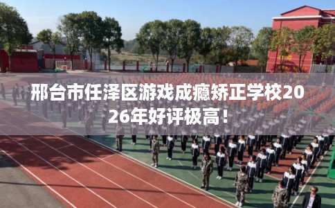 邢台市任泽区游戏成瘾矫正学校2026年好评极高！
