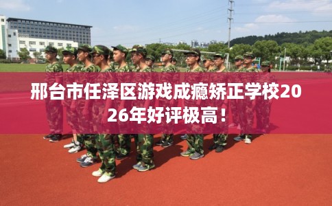 邢台市任泽区游戏成瘾矫正学校2026年好评极高！
