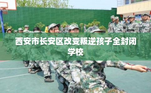 西安市长安区改变叛逆孩子全封闭学校
