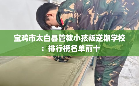 宝鸡市太白县管教小孩叛逆期学校:排行榜名单前十 宝鸡市太白县管教小孩叛逆期学校:排行榜名单前十