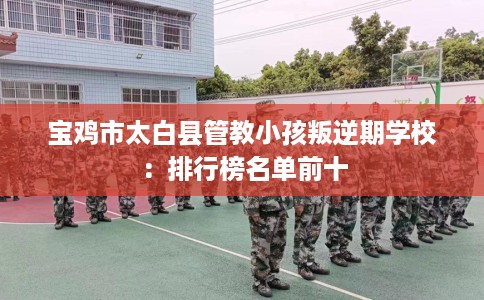 宝鸡市太白县管教小孩叛逆期学校:排行榜名单前十 宝鸡市太白县管教小孩叛逆期学校:排行榜名单前十