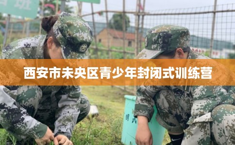 西安市未央区青少年封闭式训练营 西安市未央区青少年封闭式训练营