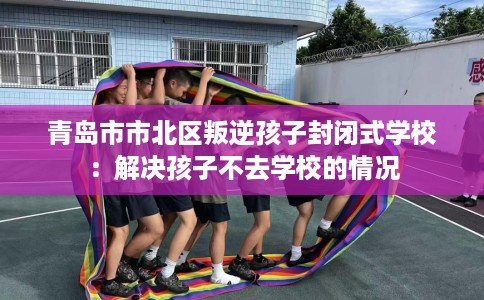 青岛市市北区叛逆孩子封闭式学校:解决孩子不去学校的情况 青岛市市北区叛逆孩子封闭式学校:解决孩子不去学校的情况