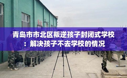 青岛市市北区叛逆孩子封闭式学校:解决孩子不去学校的情况 青岛市市北区叛逆孩子封闭式学校:解决孩子不去学校的情况