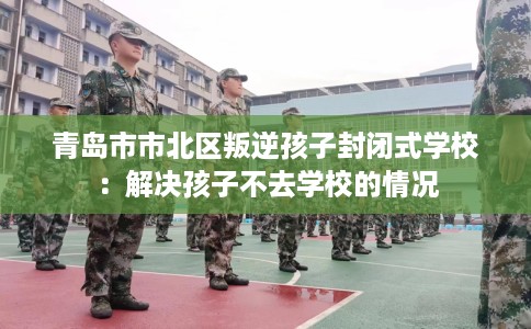 青岛市市北区叛逆孩子封闭式学校：解决孩子不去学校的情况