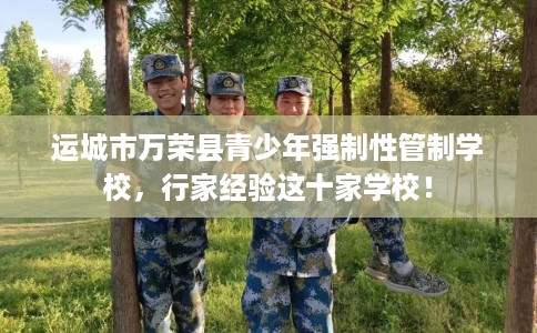 运城市万荣县青少年强制性管制学校，行家经验这十家学校！