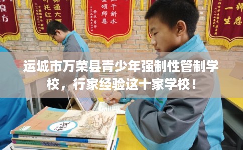 运城市万荣县青少年强制性管制学校，行家经验这十家学校！